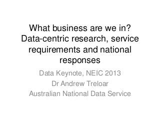 What business are we in?
Data-centric research, service
requirements and national
responses
Data Keynote, NEIC 2013
Dr Andrew Treloar
Australian National Data Service
 
