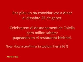 Ens plau un ou convidar-vos a dinar
           el dissabte 26 de gener.

  Celebrarem el desnonament de Calella
           com millor sabem:
   papeando en el restaurant Neichel.

Nota: data a confirmar (a tothom li està bé?)

Merche i Edu
 