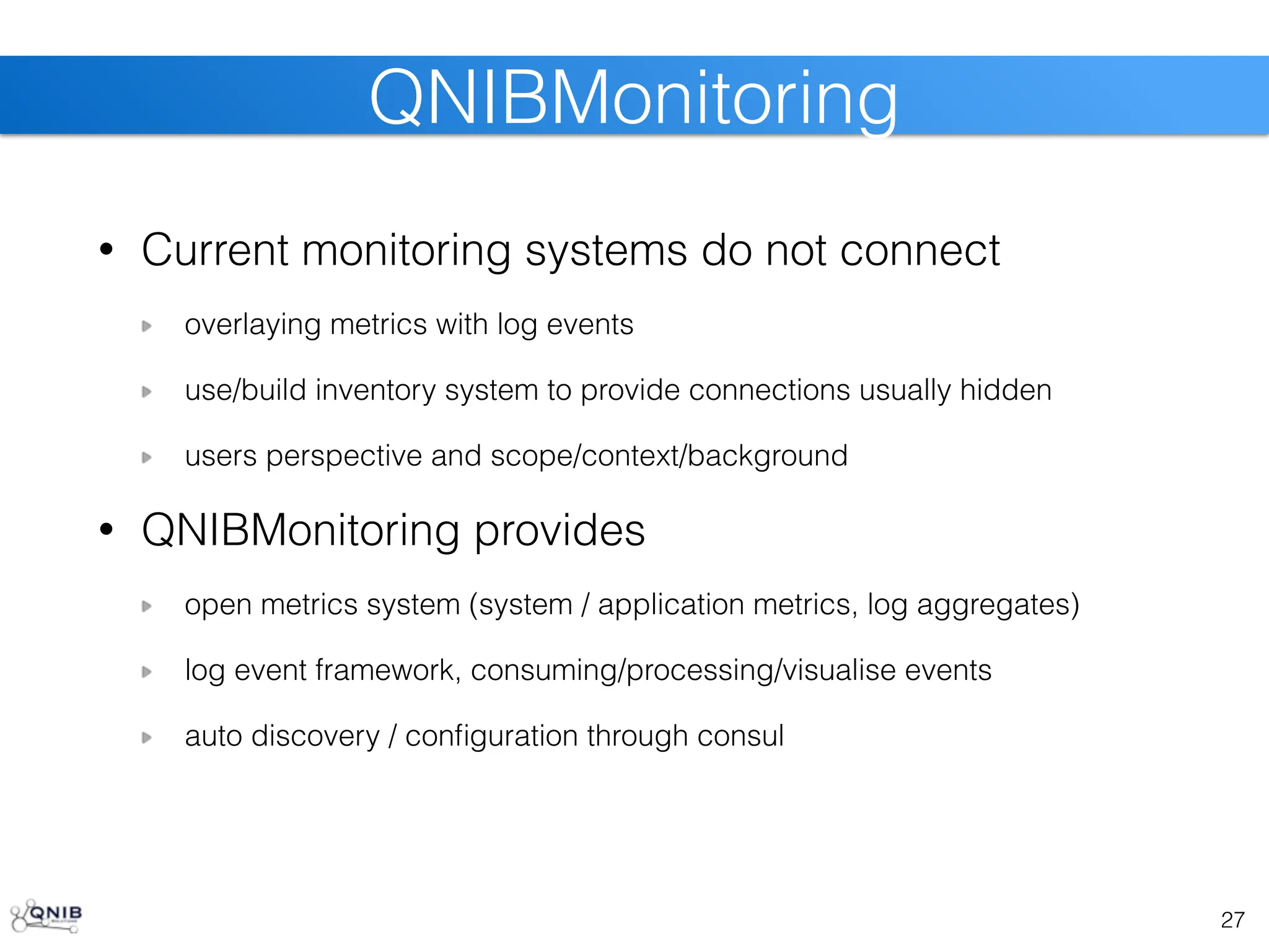 • Current monitoring systems do not connect
overlaying metrics with log events
use/build inventory system to provide connections usually hidden
users perspective and scope/context/background
• QNIBMonitoring provides
open metrics system (system / application metrics, log aggregates)
log event framework, consuming/processing/visualise events
auto discovery / configuration through consul
27
QNIBMonitoring
 