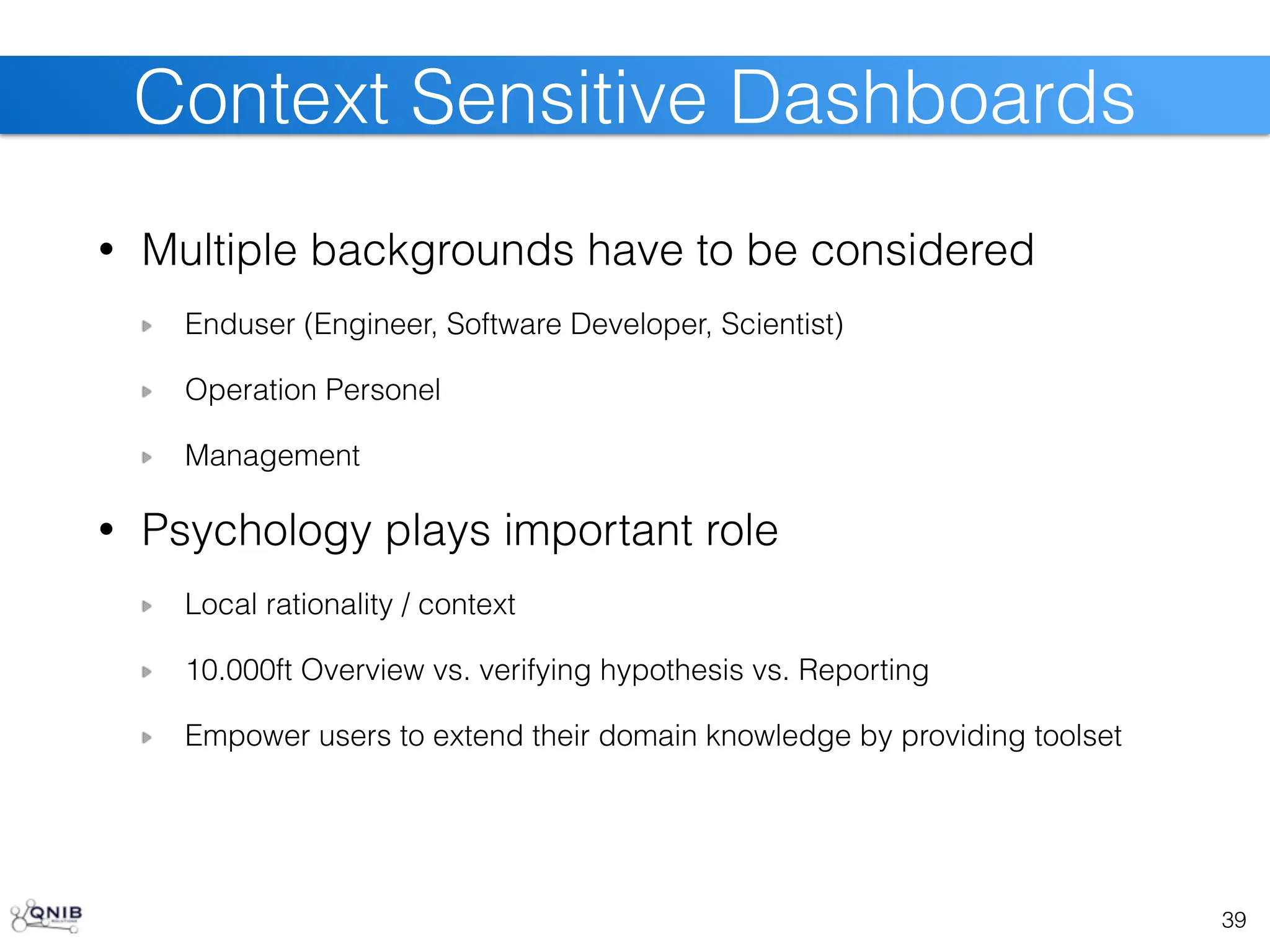 • Multiple backgrounds have to be considered
Enduser (Engineer, Software Developer, Scientist)
Operation Personel
Management
• Psychology plays important role
Local rationality / context
10.000ft Overview vs. verifying hypothesis vs. Reporting
Empower users to extend their domain knowledge by providing toolset
39
Context Sensitive Dashboards
 