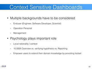 • Multiple backgrounds have to be considered
Enduser (Engineer, Software Developer, Scientist)
Operation Personel
Management
• Psychology plays important role
Local rationality / context
10.000ft Overview vs. verifying hypothesis vs. Reporting
Empower users to extend their domain knowledge by providing toolset
39
Context Sensitive Dashboards
 