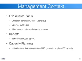 • Live cluster Status
Utilisation per cluster / user / user-group
SLA met by SysOps
Most common jobs, misbehaving enduser
• Reports
per day / user / job-type / …
• Capacity Planning
utilisation over time, comparison of HW generations, global FS capacity
49
Management Context
 