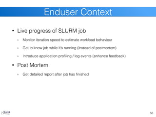 • Live progress of SLURM job
Monitor iteration speed to estimate workload behaviour
Get to know job while it’s running (instead of postmortem)
Introduce application profiling / log events (enhance feedback)
• Post Mortem
Get detailed report after job has finished
56
Enduser Context
 