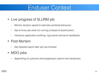 • Live progress of SLURM job
Monitor iteration speed to estimate workload behaviour
Get to know job while it’s running (instead of postmortem)
Introduce application profiling / log events (enhance feedback)
• Post Mortem
Get detailed report after job has finished
• MDO jobs
depending on outcome and progression submit next iteration(s)
57
Enduser Context
 