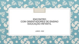 ENCONTRO
COM ORIENTADORES DE ENSINO
EDUCAÇÃO INFANTIL
JUNHO - 2022
 
