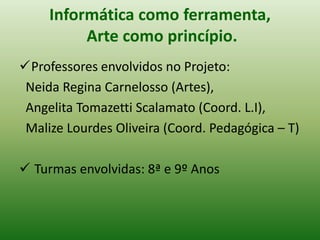 Informática como ferramenta,
          Arte como princípio.
Professores envolvidos no Projeto:
 Neida Regina Carnelosso (Artes),
 Angelita Tomazetti Scalamato (Coord. L.I),
 Malize Lourdes Oliveira (Coord. Pedagógica – T)

 Turmas envolvidas: 8ª e 9º Anos
 