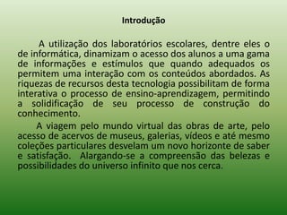 Introdução

     A utilização dos laboratórios escolares, dentre eles o
de informática, dinamizam o acesso dos alunos a uma gama
de informações e estímulos que quando adequados os
permitem uma interação com os conteúdos abordados. As
riquezas de recursos desta tecnologia possibilitam de forma
interativa o processo de ensino-aprendizagem, permitindo
a solidificação de seu processo de construção do
conhecimento.
     A viagem pelo mundo virtual das obras de arte, pelo
acesso de acervos de museus, galerias, vídeos e até mesmo
coleções particulares desvelam um novo horizonte de saber
e satisfação. Alargando-se a compreensão das belezas e
possibilidades do universo infinito que nos cerca.
 