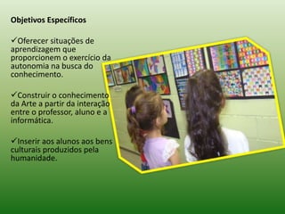 Objetivos Específicos

Oferecer situações de
aprendizagem que
proporcionem o exercício da
autonomia na busca do
conhecimento.

Construir o conhecimento
da Arte a partir da interação
entre o professor, aluno e a
informática.

Inserir aos alunos aos bens
culturais produzidos pela
humanidade.
 