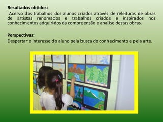 Resultados obtidos:
 Acervo dos trabalhos dos alunos criados através de releituras de obras
de artistas renomados e trabalhos criados e inspirados nos
conhecimentos adquiridos da compreensão e analise destas obras.

Perspectivas:
Despertar o interesse do aluno pela busca do conhecimento e pela arte.
 