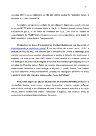 10



desejado através desse repositório devido aos fatores citados, foi necessário refazer a
pesquisa em outros repositórios.


      Ao explorar os repositórios virtuais de aprendizagem disponíveis, percebeu-se que
o site do RIVED está em desuso desde a criação do Banco Internacional de Objetos
Educacionais (BIOE) e do Portal do Professor em 2008. Com isso, os objetos de
aprendizagem do RIVED foram integrados a esses novos repositórios. Uma busca no
BIOE possibilitou o download do OA apresentado.


      O repositório do Banco Internacional de Objetos Educacionais está disponível em
http://objetoseducacionais2.mec.gov.br/. É um repositório de acesso rápido, público e
gratuito, criado pelo MEC em parceria com o Ministério da Ciência e Tecnologia para
oferecer acesso a bons recursos educacionais e auxiliar o trabalho dos professores e
daqueles que estão em processo de formação. Contém recursos educacionais localizados
em instituições educacionais, fundações e institutos de diferentes organizações públicas e
privadas de diferentes países. Todos os recursos disponíveis passam por avaliação em
universidades brasileiras e são catalogados seguindo o padrão Dublin Core (sistema
capaz de descrever um recurso eletrônico, utilizado para catalogação eletrônica no Brasil)
e posteriormente, são migrados, abastecendo o Portal do Professor.


      Nele, estão disponíveis objetos educacionais em diferentes formatos (animações e
simulações, áudios, experimentos práticos, hipertextos, imagens, mapas, softwares
educacionais, vídeos) e em diferentes idiomas. Esses recursos atendem à educação
infantil, ensino fundamental, médio, profissional e superior, nas diversas áreas do
conhecimento em diferentes modalidades de ensino.
 