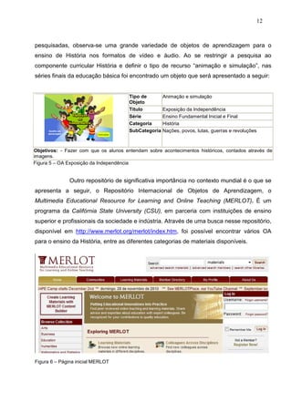 12



pesquisadas, observa-se uma grande variedade de objetos de aprendizagem para o
ensino de História nos formatos de vídeo e áudio. Ao se restringir a pesquisa ao
componente curricular História e definir o tipo de recurso “animação e simulação”, nas
séries finais da educação básica foi encontrado um objeto que será apresentado a seguir:


                                       Tipo de        Animação e simulação
                                       Objeto
                                       Titulo         Exposição da Independência
                                       Série          Ensino Fundamental Inicial e Final
                                       Categoria      História
                                       SubCategoria   Nações, povos, lutas, guerras e revoluções



Objetivos: - Fazer com que os alunos entendam sobre acontecimentos históricos, contados através de
imagens.
Figura 5 – OA Exposição da Independência


              Outro repositório de significativa importância no contexto mundial é o que se
apresenta a seguir, o Repositório Internacional de Objetos de Aprendizagem, o
Multimedia Educational Resource for Learning and Online Teaching (MERLOT). É um
programa da Califórnia State University (CSU), em parceria com instituições de ensino
superior e profissionais da sociedade e indústria. Através de uma busca nesse repositório,
disponível em http://www.merlot.org/merlot/index.htm, foi possível encontrar vários OA
para o ensino da História, entre as diferentes categorias de materiais disponíveis.




Figura 6 – Página inicial MERLOT
 
