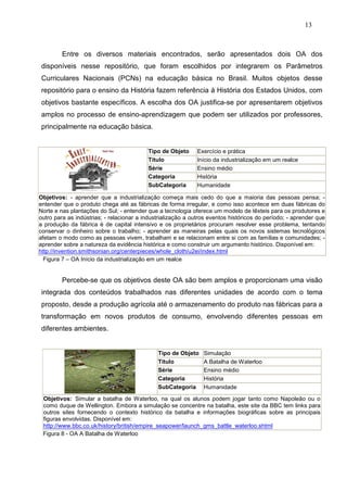 13



         Entre os diversos materiais encontrados, serão apresentados dois OA dos
disponíveis nesse repositório, que foram escolhidos por integrarem os Parâmetros
Curriculares Nacionais (PCNs) na educação básica no Brasil. Muitos objetos desse
repositório para o ensino da História fazem referência à História dos Estados Unidos, com
objetivos bastante específicos. A escolha dos OA justifica-se por apresentarem objetivos
amplos no processo de ensino-aprendizagem que podem ser utilizados por professores,
principalmente na educação básica.


                                          Tipo de Objeto      Exercício e prática
                                          Titulo              Início da industrialização em um realce
                                          Série               Ensino médio
                                          Categoria           História
                                          SubCategoria        Humanidade

Objetivos: - aprender que a industrialização começa mais cedo do que a maioria das pessoas pensa; -
entender que o produto chega até as fábricas de forma irregular, e como isso acontece em duas fábricas do
Norte e nas plantações do Sul; - entender que a tecnologia oferece um modelo de têxteis para os produtores e
outro para as indústrias; - relacionar a industrialização a outros eventos históricos do período; - aprender que
a produção da fábrica é de capital intensivo e os proprietários procuram resolver esse problema, tentando
conservar o dinheiro sobre o trabalho; - aprender as maneiras pelas quais os novos sistemas tecnológicos
afetam o modo como as pessoas vivem, trabalham e se relacionam entre si com as famílias e comunidades; -
aprender sobre a natureza da evidência histórica e como construir um argumento histórico. Disponível em:
http://invention.smithsonian.org/centerpieces/whole_cloth/u2ei/index.html
  Figura 7 – OA Início da industrialização em um realce


         Percebe-se que os objetivos deste OA são bem amplos e proporcionam uma visão
integrada dos conteúdos trabalhados nas diferentes unidades de acordo com o tema
proposto, desde a produção agrícola até o armazenamento do produto nas fábricas para a
transformação em novos produtos de consumo, envolvendo diferentes pessoas em
diferentes ambientes.


                                              Tipo de Objeto    Simulação
                                              Titulo            A Batalha de Waterloo
                                              Série             Ensino médio
                                              Categoria         História
                                              SubCategoria      Humanidade
 Objetivos: Simular a batalha de Waterloo, na qual os alunos podem jogar tanto como Napoleão ou o
 como duque de Wellington. Embora a simulação se concentre na batalha, este site da BBC tem links para
 outros sites fornecendo o contexto histórico da batalha e informações biográficas sobre as principais
 figuras envolvidas. Disponível em:
 http://www.bbc.co.uk/history/british/empire_seapower/launch_gms_battle_waterloo.shtml
 Figura 8 - OA A Batalha de Waterloo
 
