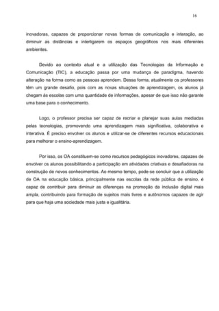 16



inovadoras, capazes de proporcionar novas formas de comunicação e interação, ao
diminuir as distâncias e interligarem os espaços geográficos nos mais diferentes
ambientes.


      Devido ao contexto atual e a utilização das Tecnologias da Informação e
Comunicação (TIC), a educação passa por uma mudança de paradigma, havendo
alteração na forma como as pessoas aprendem. Dessa forma, atualmente os professores
têm um grande desafio, pois com as novas situações de aprendizagem, os alunos já
chegam às escolas com uma quantidade de informações, apesar de que isso não garante
uma base para o conhecimento.


      Logo, o professor precisa ser capaz de recriar e planejar suas aulas mediadas
pelas tecnologias, promovendo uma aprendizagem mais significativa, colaborativa e
interativa. É preciso envolver os alunos e utilizar-se de diferentes recursos educacionais
para melhorar o ensino-aprendizagem.


      Por isso, os OA constituem-se como recursos pedagógicos inovadores, capazes de
envolver os alunos possibilitando a participação em atividades criativas e desafiadoras na
construção de novos conhecimentos. Ao mesmo tempo, pode-se concluir que a utilização
de OA na educação básica, principalmente nas escolas da rede pública de ensino, é
capaz de contribuir para diminuir as diferenças na promoção da inclusão digital mais
ampla, contribuindo para formação de sujeitos mais livres e autônomos capazes de agir
para que haja uma sociedade mais justa e igualitária.
 