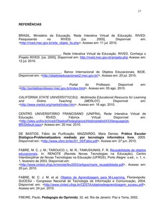 17



REFERÊNCIAS


BRASIL. Ministério da Educação. Rede Interativa Virtual de Educação. RIVED.
Pesquisando         no         RIVED.         [ca.     2005].         Disponível em:
<http://rived.mec.gov.br/site_objeto_lis.php>. Acesso em: 11 jul. 2010.


________________________. Rede Interativa Virtual de Educação. RIVED. Conheça o
Projeto RIVED. [ca. 2005]. Disponível em: http://rived.mec.gov.br/projeto.php Acesso em:
12 jul. 2010.


________________________. Banco Internacional de Objetos Educacionais. BIOE.
Disponível em: <http://objetoseducacionais2.mec.gov.br/>. Acesso em: 20 jul. 2010.

________________________.           Portal     do     Professor.     Disponível     em:
<http://portaldoprofessor.mec.gov.br/index.html>. Acesso em: 05 ago. 2010.

CALIFÓRNIA STATE UNIVERSITY(CSU) . Multimedia Educational Resource for Learning
and         Online          Teaching         (MERLOT).          Disponível em:
<http://www.merlot.org/merlot/index.htm>. Acesso em: 16 ago. 2010.

CENTRO UNIVERSITÁRIO FRANCISANO (UNIFRA). Rede Interativa Virtual de
Educação.             RIVED.          Fábrica        Virtual.         Disponível em:
<http://sites.unifra.br/rived/ObjetosPedagógicos/História/tabid/433/language/pt-
BR/Default.aspx> Acesso em: 20 mai. 2010.

DE BASTOS, Fábio da Purificação; MAZZARDO, Mara Denise. Prática Escolar
Dialógico-Problematizadora mediada por tecnologia informática livre. 2005.
Disponível em: <http://www.ufsm.br/lec/01_05/Fabio.pdf>. Acesso em: 27 jun. 2010.

FABRE, M. C. J. M.; TAROUCO, L. M. R.; TAMUSIUNAS, F. R. Reusabilidade de objetos
educacionais. In: RENOTE (Revista Novas Tecnologias na Educação). Centro
Interdisicplinar de Novas Tecnologias na Educação (UFRGS), Porto Alegre: s.ed., v. 1, n.
1, fevereiro de 2003. Disponível em:
<http://www.cinted.ufrgs.br/renote/fev2003/artigos/marie_reusabilidade.pdf>. Acesso em:
20 jun. 2010.

FABRE, M. C. J. M. et al. Objetos de Aprendizagem para M-Learning. Florianópolis:
SUCESU - Congresso Nacional de Tecnologia da Informação e Comunicação, 2004.
Disponível em: <http://www.cinted.ufrgs.br/CESTA/objetosdeaprendizagem_sucesu.pdf>.
Acesso em: 24 jun. 2010.

FREIRE, Paulo. Pedagogia do Oprimido. 32. ed. Rio de Janeiro: Paz e Terra, 2002.
 
