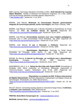 18



IEEE Learning Technology Standards Committee (LTSC). “Draft Standard for Learning
Object Metadata”, Institute of Electrical and Electronics Engineers, Inc. LTSC. (2000).
Learning technology standards committee website. Disponível em:
< http://ieeeltsc.org/>. Acesso em: 11 jul. 2010.


MORAN, José Manuel. Mudanças na Comunicação Pessoal: gerenciamento
integrado da comunicação pessoal, social e tecnológica. São Paulo: Paulinas, 1998.

MORAN, José Manuel. Entrevista para a Revista Atividades & Experiências do Grupo
Positivo. Jul 2005. As múltiplas formas de aprender. Disponível em:
<http://www.eca.usp.br/prof/moran/positivo.pdf>. Acesso em: 22 jun. 2010.

MORAN, José Manuel. Universidades precisam rever seus modelos pedagógicos.
Entrevista para a UVB (Universidade Virtual Brasileira). dez 2000, disponível em
<http://www.eca.usp.br/prof/moran/uvb.htm>. Acesso em: 27 jun. 2010.

MORAN, José Manuel. O que é Educação a Distância. Disponível                          em:
<http://www.eca.usp.br/prof/moran/dist.htm>. Acesso em: 05 dez. 2008.

__________________. Aprendizagem Significativa. Entrevista ao Portal Escola
Conectada da Fundação Airton Senna. 01 ago. 2008. Disponível em:
<http://www.eca.usp.br/prof/moran/significativa.htm>. Acesso em: 17 set. 2010.

MOURA, Rui Manuel. A Internet na Educação: um contributo para a Aprendizagem
Autodirigida.       Inovação,       11,     177-129.     1998.       Disponível em:
<http://rmoura.tripod.com/internetedu.htm>. Acesso em: 20 jun. 2010.

NASCIMENTO, Ana C. A. A. Taking the Next Step with Project RIVED. Proceedings of
Ed-Media 2003, World conference on Educational Multimedia, Hypermedia &
Telecommunication, Lugano, Switzerland; June 21-26, 2004. Disponível em:
<http://www.rived.mec.gov.br/artigos/nextstep.pdf>. Acesso em: 12 jun. 2010.

______________________. Repositórios no contexto da EAD: O Banco Internacional
de Objetos Educacionais. Seminário Repositórios Institucionais e de Objetos Virtuais de
Aprendizagem. Florianópolis, nov. 2009. Disponível em:
<www.journal.ufsc.br/index.php/eb/article/download/13697/12560>. Acesso em: 22 set.
2010.

WILLEY, David A. Connecting learning objects to instructional design theory: A definition,
a metaphor, and a taxionomy. 2002. Disponível em:
<http://reusability.org/read/chapters/wiley.doc>. Acesso em: 11 jul. 2010.

FREITAS, Neida Maria Camponogara de – neidacamp@yahoo.com.br

MATHIAS, Carmen Vieira – carmenmathias@gmail.com
 