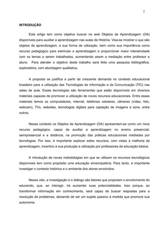 2



INTRODUÇÃO

         Este artigo tem como objetivo buscar na web Objetos de Aprendizagem (OA)
disponíveis para auxiliar a aprendizagem nas aulas de História. Visa-se mostrar o que são
objetos de aprendizagem, a sua forma de utilização, bem como sua importância como
recurso pedagógico para estimular a aprendizagem e proporcionar maior interatividade
com os temas a serem trabalhados, aumentando assim a mediação entre professor e
aluno.    Para atender o objetivo deste trabalho será feita uma pesquisa bibliográfica,
exploratória, com abordagem qualitativa.


         A proposta se justifica a partir da crescente demanda no contexto educacional
brasileiro para a utilização das Tecnologias da Informação e da Comunicação (TIC) nas
salas de aula. Essas tecnologias são ferramentas que estão disponíveis em diversos
materiais capazes de promover a utilização de novos recursos educacionais. Entre esses
materiais temos os computadores, internet, telefones celulares, câmeras (vídeo, foto,
webcam), TVs, websites, tecnologias digitais para captação de imagens e sons, entre
outros.


         Nesse contexto os Objetos de Aprendizagem (OA) apresentam-se como um novo
recurso pedagógico, capaz de auxiliar a aprendizagem no ensino presencial,
semipresencial e a distância, na promoção das práticas educacionais mediadas por
tecnologias. Por isso, é importante explorar estes recursos, com vistas à melhoria da
aprendizagem, incentivo à sua produção e utilização por professores da educação básica.


         A introdução de novas metodologias em que se utilizam os recursos tecnológicos
disponíveis tem como propósito uma educação emancipatória. Para tanto, é importante
investigar o contexto histórico e o ambiente dos atores envolvidos.


         Nesse viés, a investigação e o diálogo são fatores que propiciam o envolvimento do
educando, que, ao interagir, irá aumentar suas potencialidades. Isso porque, ao
transformar informação em conhecimento, será capaz de buscar respostas para a
resolução de problemas, deixando de ser um sujeito passivo à medida que promove sua
autonomia.
 