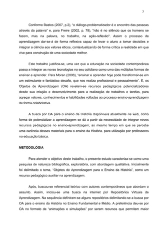 3



      Conforme Bastos (2007, p.2), “o diálogo-problematizador é o encontro das pessoas
através da palavra” e, para Freire (2002, p. 78), "não é no silêncio que os homens se
fazem, mas na palavra, no trabalho, na ação-reflexão". Assim o processo de
aprendizagem dar-se-á de forma reflexiva capaz de levar o aluno a tomar decisões e
integrar a ciência aos valores éticos, contextualizando de forma crítica a realidade em que
vive para construção de uma sociedade melhor.


      Este trabalho justifica-se, uma vez que a educação na sociedade contemporânea
passa a integrar as novas tecnologias no seu cotidiano como uma das múltiplas formas de
ensinar e aprender. Para Moran (2008), “ensinar e aprender hoje pode transformar-se em
um estimulante e fantástico desafio, que nos realiza profissional e pessoalmente”. E, os
Objetos de Aprendizagem (OA) revelam-se recursos pedagógicos potencializadores
desde sua criação e desenvolvimento para a realização de trabalhos e tarefas, para
agregar valores, conhecimentos e habilidades voltadas ao processo ensino-aprendizagem
de forma colaborativa.


      A busca por OA para o ensino da História disponíveis atualmente na web, como
forma de potencializar a aprendizagem se dá a partir da necessidade de integrar novos
recursos pedagógicos no ensino-aprendizagem, ao mesmo tempo em que se percebe
uma carência desses materiais para o ensino da História, para utilização por professores
na educação básica.


METODOLOGIA


      Para atender o objetivo deste trabalho, o presente estudo caracteriza-se como uma
pesquisa de natureza bibliográfica, exploratória, com abordagem qualitativa. Inicialmente
foi delimitado o tema, “Objetos de Aprendizagem para o Ensino da História”, como um
recurso pedagógico auxiliar na aprendizagem.


      Após, buscou-se referencial teórico com autores contemporâneos que abordam o
assunto. Assim, iniciou-se uma busca na internet por Repositórios Virtuais de
Aprendizagem. Na sequência definiram-se alguns repositórios delimitando-se a busca por
OA para o ensino da História no Ensino Fundamental e Médio. A preferência deu-se por
OA no formato de “animações e simulações” por serem recursos que permitem maior
 