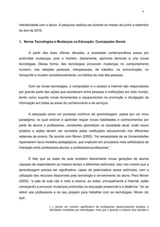 4



interatividade com o aluno. A pesquisa realizou-se durante os meses de junho a setembro
do ano de 2010.


1. Novas Tecnologias e Mudanças na Educação: Concepções Gerais


       A partir das duas últimas décadas, a sociedade contemporânea passa por
profundas mudanças, pois o homem, diariamente, aprimora técnicas e cria novas
tecnologias. Dessa forma, tais tecnologias provocam mudanças no comportamento
humano, nas relações pessoais, interpessoais, de trabalho, na comunicação, no
transporte e mudam consideravelmente, os hábitos de vida das pessoas.


       Com as novas tecnologias, o computador e o acesso à Internet são responsáveis
por grande parte das ações que acontecem entre pessoas e instituições em todo mundo,
tendo como suporte novas ferramentas e equipamentos na promoção e divulgação da
informação em todas as áreas do conhecimento e de serviços.


       A educação como um processo contínuo de aprendizagem, passa por um novo
paradigma, no qual ensinar e aprender requer novas habilidades e conhecimentos por
parte de alunos e professores, constantes aprendizes na sociedade atual, onde novos
projetos e ações devem ser recriados pelas instituições educacionais nos diferentes
sistemas de ensino. De acordo com Moran (2000), “há necessidade de as Universidades
repensarem seus modelos pedagógicos, que implicam em processos mais sofisticados de
interação entre professores-alunos, e professores-professores.”


       É fato que as salas de aula recebem diariamente novas gerações de alunos
capazes de responderem ao mesmo tempo a diferentes estímulos. Isso nos mostra que a
aprendizagem precisa ser significativa, capaz de potencializar esses estímulos, com a
utilização dos recursos disponíveis pela tecnologia e envolvimento do aluno. Para Moran
(2005), “a sala de aula não é mais a mesma, as redes, principalmente a Internet, estão
começando a provocar mudanças profundas na educação presencial e a distância.” Ao se
referir aos professores e ao seu preparo para trabalhar com as tecnologias, Moran diz
que:

                     (...) temos um número significativo de professores desenvolvendo projetos e
                     atividades mediadas por tecnologias, mas que a grande a maioria das escolas e
 
