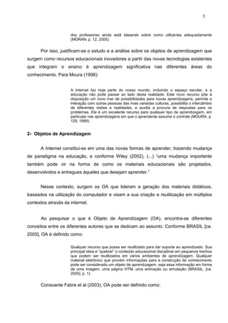 5



                     dos professores ainda está tateando sobre como utilizá-las adequadamente
                     (MORAN, p. 12, 2005).


      Por isso, justificam-se o estudo e a análise sobre os objetos de aprendizagem que
surgem como recursos educacionais inovadores a partir das novas tecnologias existentes
que integram o ensino à aprendizagem significativa nas diferentes áreas do
conhecimento. Para Moura (1998):


                     A Internet faz hoje parte do nosso mundo, incluindo o espaço escolar, e a
                     educação não pode passar ao lado desta realidade. Este novo recurso põe à
                     disposição um novo mar de possibilidades para novas aprendizagens, permite a
                     interação com outras pessoas das mais variadas culturas, possibilita o intercâmbio
                     de diferentes visões e realidades, e auxilia a procura de respostas para os
                     problemas. Ela é um excelente recurso para qualquer tipo de aprendizagem, em
                     particular nas aprendizagens em que o aprendente assume o controle (MOURA, p.
                     129, 1998).


2- Objetos de Aprendizagem


      A Internet constitui-se em uma das novas formas de aprender, trazendo mudança
de paradigma na educação, e conforme Wiley (2002), (...) “uma mudança importante
também pode vir na forma de como os materiais educacionais são projetados,
desenvolvidos e entregues àqueles que desejam aprender.”


      Nesse contexto, surgem os OA que lideram a geração dos materiais didáticos,
baseados na utilização do computador e visam a sua criação e reutilização em múltiplos
contextos através da internet.


      Ao pesquisar o que é Objeto de Aprendizagem (OA), encontra-se diferentes
conceitos entre os diferentes autores que se dedicam ao assunto. Conforme BRASIL [ca.
2005], OA é definido como:

                     Qualquer recurso que possa ser reutilizado para dar suporte ao aprendizado. Sua
                     principal ideia é “quebrar” o conteúdo educacional disciplinar em pequenos trechos
                     que podem ser reutilizados em vários ambientes de aprendizagem. Qualquer
                     material eletrônico que provém informações para a construção de conhecimento
                     pode ser considerado um objeto de aprendizagem, seja essa informação em forma
                     de uma imagem, uma página HTM, uma animação ou simulação (BRASIL, [ca.
                     2005], p. 1).


      Consoante Fabre et al (2003), OA pode ser definido como:
 