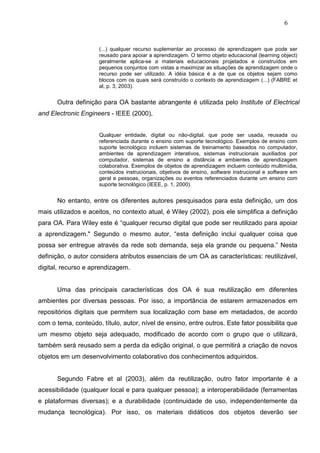 6



                      (...) qualquer recurso suplementar ao processo de aprendizagem que pode ser
                      reusado para apoiar a aprendizagem. O termo objeto educacional (learning object)
                      geralmente aplica-se a materiais educacionais projetados e construídos em
                      pequenos conjuntos com vistas a maximizar as situações de aprendizagem onde o
                      recurso pode ser utilizado. A idéia básica é a de que os objetos sejam como
                      blocos com os quais será construído o contexto de aprendizagem (...) (FABRE et
                      al, p. 3, 2003).


      Outra definição para OA bastante abrangente é utilizada pelo Institute of Electrical
and Electronic Engineers - IEEE (2000),


                      Qualquer entidade, digital ou não-digital, que pode ser usada, reusada ou
                      referenciada durante o ensino com suporte tecnológico. Exemplos de ensino com
                      suporte tecnológico incluem sistemas de treinamento baseados no computador,
                      ambientes de aprendizagem interativos, sistemas instrucionais auxiliados por
                      computador, sistemas de ensino a distância e ambientes de aprendizagem
                      colaborativa. Exemplos de objetos de aprendizagem incluem conteúdo multimídia,
                      conteúdos instrucionais, objetivos de ensino, software instrucional e software em
                      geral e pessoas, organizações ou eventos referenciados durante um ensino com
                      suporte tecnológico (IEEE, p. 1, 2000).


      No entanto, entre os diferentes autores pesquisados para esta definição, um dos
mais utilizados e aceitos, no contexto atual, é Wiley (2002), pois ele simplifica a definição
para OA. Para Wiley este é “qualquer recurso digital que pode ser reutilizado para apoiar
a aprendizagem." Segundo o mesmo autor, “esta definição inclui qualquer coisa que
possa ser entregue através da rede sob demanda, seja ela grande ou pequena.” Nesta
definição, o autor considera atributos essenciais de um OA as características: reutilizável,
digital, recurso e aprendizagem.


      Uma das principais características dos OA é sua reutilização em diferentes
ambientes por diversas pessoas. Por isso, a importância de estarem armazenados em
repositórios digitais que permitem sua localização com base em metadados, de acordo
com o tema, conteúdo, título, autor, nível de ensino, entre outros. Este fator possibilita que
um mesmo objeto seja adequado, modificado de acordo com o grupo que o utilizará,
também será reusado sem a perda da edição original, o que permitirá a criação de novos
objetos em um desenvolvimento colaborativo dos conhecimentos adquiridos.


      Segundo Fabre et al (2003), além da reutilização, outro fator importante é a
acessibilidade (qualquer local e para qualquer pessoa); a interoperabilidade (ferramentas
e plataformas diversas); e a durabilidade (continuidade de uso, independentemente da
mudança tecnológica). Por isso, os materiais didáticos dos objetos deverão ser
 