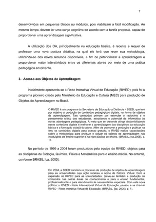7



desenvolvidos em pequenos blocos ou módulos, pois viabilizam a fácil modificação. Ao
mesmo tempo, devem ter uma carga cognitiva de acordo com a tarefa proposta, capaz de
proporcionar uma aprendizagem significativa.


      A utilização dos OA, principalmente na educação básica, é recente e requer do
professor uma nova postura didática, na qual ele terá que rever sua metodologia,
utilizando-se dos novos recursos disponíveis, a fim de potencializar a aprendizagem e
proporcionar maior interatividade entre os diferentes atores por meio de uma prática
pedagógica envolvente.


3- Acesso aos Objetos de Aprendizagem


      Inicialmente apresenta-se a Rede Interativa Virtual de Educação (RIVED), pois foi o
programa pioneiro criado pelo Ministério da Educação e Cultura (MEC) para produção de
Objetos de Aprendizagem no Brasil.

                    O RIVED é um programa da Secretaria de Educação a Distância - SEED, que tem
                    por objetivo a produção de conteúdos pedagógicos digitais, na forma de objetos
                    de aprendizagem. Tais conteúdos primam por estimular o raciocínio e o
                    pensamento crítico dos estudantes, associando o potencial da informática às
                    novas abordagens pedagógicas. A meta que se pretende atingir disponibilizando
                    esses conteúdos digitais é melhorar a aprendizagem das disciplinas da educação
                    básica e a formação cidadã do aluno. Além de promover a produção e publicar na
                    web os conteúdos digitais para acesso gratuito, o RIVED realiza capacitações
                    sobre a metodologia para produzir e utilizar os objetos de aprendizagem nas
                    instituições de ensino superior e na rede pública de ensino. (BRASIL, [ca.2005], p.
                    1).


      No período de 1999 a 2004 foram produzidos pela equipe do RIVED, objetos para
as disciplinas de Biologia, Química, Física e Matemática para o ensino médio. No entanto,
conforme BRASIL [ca. 2005]:


                    Em 2004, a SEED transferiu o processo de produção de objetos de aprendizagem
                    para as universidades cuja ação recebeu o nome de Fábrica Virtual. Com a
                    expansão do RIVED para as universidades, previu-se também a produção de
                    conteúdos nas outras áreas do conhecimento e para o ensino fundamental,
                    profissionalizante e para atendimento às necessidades especiais. Com esta nova
                    política, o RIVED - Rede Internacional Virtual de Educação, passou a se chamar
                    RIVED - Rede Interativa Virtual de Educação. (BRASIL, [ca. 2005], p. 1).
 