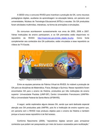 8



      A SEED criou o concurso RIVED para incentivar a produção de OA, como recursos
pedagógicos digitais, auxiliares da aprendizagem na educação básica, em parceria com
universidades, Núcleos de Tecnologia Educacional (NTEs) e escolas. Os OA produzidos
foram atividades multimídias, interativas, na forma de animações e simulações.


      Os concursos aconteceram sucessivamente nos anos de 2005, 2006 e 2007.
Várias instituições de ensino participaram, e os OA premiados estão disponíveis no
repositório   do     RIVED:       http://rived.mec.gov.br/site_objeto_lis.php.   Como   fonte
complementar aos conteúdos dos OA publicados, estão vinculados a esse repositório os
vídeos da TV Escola.




         Figura 1 – Página inicial RIVED


       Entre as equipes parceiras da Fábrica Virtual do RIVED, foi notável a produção de
OA para as disciplinas de Matemática, Física, Biologia e Química. Nesse repositório foram
encontrados OA para o ensino da História, produzidos por três instituições de ensino
superior: Universidade Paulista (UNIP-SP), Centro Universitário Franciscano (UNIFRA-
RS) e Universidade Federal de Santa Maria (UFSM-RS).


       A seguir, serão explorados alguns desses OA, sendo que será dedicada especial
atenção aos OA produzidos pela UNIFRA, pois foi a Instituição de ensino superior que,
em parceria com o RIVED mais produziu objetos para o ensino da História e também
porque a busca nesse repositório é de fácil acesso.


      Conforme Nascimento (2009), “repositórios digitais servem para armazenar
conteúdos que podem ser pesquisados por meio de busca e acessados para reutilização.”
 