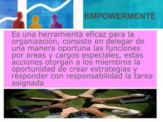 EMPOWERMENTE
Es una herramienta eficaz para la
organizaciòn, consiste en delegar de
una manera oportuna las funciones
por areas y cargos especiales, estas
acciones otorgan a los miembros la
oportunidad de crear estrategias y
responder con responsabilidad la tarea
asignada.
 
