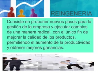 REINGENERIA
Consiste en proponer nuevos pasos para la
gestión de la empresa y ejecutar cambios
de una manera radical, con el único fin de
mejorar la calidad de los productos,
permitiendo el aumento de la productividad
y obtener mejores ganancias.
 
