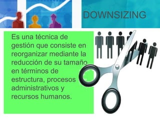 DOWNSIZING
Es una técnica de
gestión que consiste en
reorganizar mediante la
reducción de su tamaño
en términos de
estructura, procesos
administrativos y
recursos humanos.
 