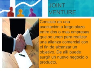 JOINT
VENTURE
Consiste en una
asociación a largo plazo
entre dos o mas empresas
que se unen para realizar
una alianza comercial con
el fin de alcanzar un
objetivo. De allí puede
surgir un nuevo negocio o
producto.
 