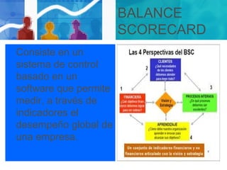 BALANCE
SCORECARD
Consiste en un
sistema de control
basado en un
software que permite
medir, a través de
indicadores el
desempeño global de
una empresa.
 