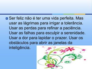    Ser feliz não é ter uma vida perfeita. Mas
    usar as lágrimas para irrigar a tolerância.
    Usar as perdas para refinar a paciência.
    Usar as falhas para esculpir a serenidade.
    Usar a dor para lapidar o prazer. Usar os
    obstáculos para abrir as janelas da
    inteligência.
 