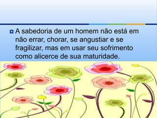    A sabedoria de um homem não está em
    não errar, chorar, se angustiar e se
    fragilizar, mas em usar seu sofrimento
    como alicerce de sua maturidade.
 