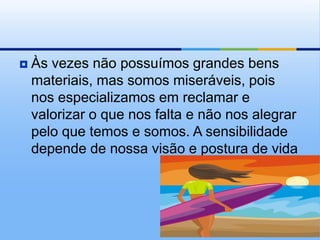    Às vezes não possuímos grandes bens
    materiais, mas somos miseráveis, pois
    nos especializamos em reclamar e
    valorizar o que nos falta e não nos alegrar
    pelo que temos e somos. A sensibilidade
    depende de nossa visão e postura de vida
 