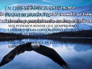 EN QUE SE APLICA ESTO EN 
EMPRENDIMIENTO 
EN EMPRENDIMIENTO NOS ENSEÑAN QUE NO 
NOS PODEMOS RENDIR QUE SIEMPRE HAY Q 
LUCHAR POR LAS COSAS BUENAS Y LO QUE NOS 
GUSTA,PUES ESTE VIDEO NOS DEMUESTRA ESO 
QUE NO HAY PROBLEMA GRANDE 
ESTE VIDEO SE APLICA EN TODAS LAS FORMAS AL 
EMPRENDIMIENTO 
 