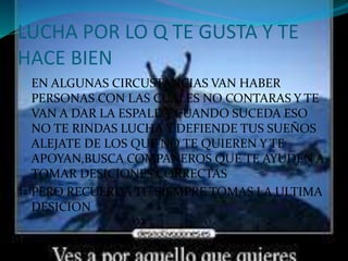 LUCHA POR LO Q TE GUSTA Y TE 
HACE BIEN 
EN ALGUNAS CIRCUSTANCIAS VAN HABER 
PERSONAS CON LAS CUALES NO CONTARAS Y TE 
VAN A DAR LA ESPALDA,CUANDO SUCEDA ESO 
NO TE RINDAS LUCHA Y DEFIENDE TUS SUEÑOS 
ALEJATE DE LOS QUE NO TE QUIEREN Y TE 
APOYAN,BUSCA COMPAÑEROS QUE TE AYUDEN A 
TOMAR DESICIONES CORRECTAS 
PERO RECUERDA TU SIEMPRE TOMAS LA ULTIMA 
DESICION 
 