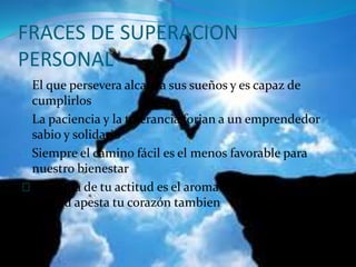 FRACES DE SUPERACION 
PERSONAL 
El que persevera alcanza sus sueños y es capaz de 
cumplirlos 
La paciencia y la tolerancia forjan a un emprendedor 
sabio y solidario 
Siempre el camino fácil es el menos favorable para 
nuestro bienestar 
El aroma de tu actitud es el aroma de tu corazón si tu 
actitud apesta tu corazón tambien 
 