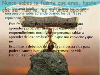Una persona inteligente aprende cuando se equivoca 
una persona sabia aprende cuando los demás se 
equivocan 
Esta frase quiere decir mucho pues algunos para 
aprender y progresar tienen que equivocarse. El 
emprendimiento nos invita ser personas sabias a 
aprender de los demás saber lo que nos conviene y que 
no 
Esta frase la debemos de aplicar en nuestra vida para 
poder alcanzar lo que todos queremos una vida 
tranquila y placentera 
 