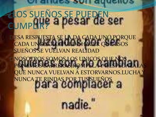 ¿LOS SUEÑOS SE PUEDEN 
CUMPLIR? 
ESA RESPUESTA SE LA DA CADA UNO,PORQUE 
CADA UNO SOLO PUEDE HACER QUE ESOS 
SUEÑOS SE VUELVAN REALIDAD 
NOSOTROS SOMOS LOS UNICOS QUE NOS 
PONEMOS BARRERAS,ROMPELA Y DESPEDAZALAS 
QUE NUNCA VUELVAN A ESTORVARNOS.LUCHA Y 
NUNCA TE RINDAS POR TUS SUEÑOS 
 
