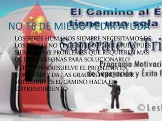 NO TE DE MIEDO PEDIR AYUDA 
LOS SERES HUMANOS SIEMPRE NECESITAMOS DE 
LOS DEMAS NO TE DE MIEDO PEDIR AYUDA PUES 
SIEMPRE HAY PROBLEMAS QUE REQUIEREN MAS 
DE DOS PERSONAS PARA SOLUCIONARLO 
PIDE AYUDA,RESUELVE EL PROBLEMA EN 
COMPAÑÍA Y DA LAS GRACIAS PORQUE SER 
SOLIDARIO ES EL CAMINO HACIA EL 
EMPRENDIMIENTO 
 