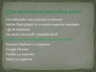 Un ordenador con conexión a internet
Adobe flash placer 10 o versión superior instalado
1 gb de memoria
Un ratón con scroll / pantalla táctil
¿Cuales son los navegadores que lo soportan?
Internet Explorer 7 o superior
Google chrome
Firefox 3 o superior
Safari 3 o superior
 