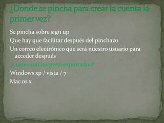 Se pincha sobre sign up
Que hay que facilitar después del pinchazo
Un correo electrónico que será nuestro usuario para
acceder después
¿Cuales son los prezi exportados?
Windows xp / vista / 7
Mac os x
 