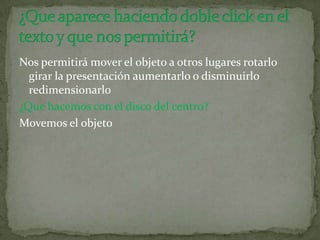 Nos permitirá mover el objeto a otros lugares rotarlo
girar la presentación aumentarlo o disminuirlo
redimensionarlo
¿Que hacemos con el disco del centro?
Movemos el objeto
 