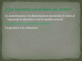 Lo aumentamos o lo disminuimos moviendo el ratón al
izquierda la derecha o con la ruedita central
¿Que hacemos con el disco exterior?
Lo giramos y lo volteamos
 
