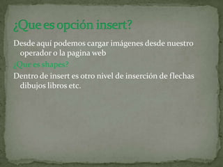Desde aquí podemos cargar imágenes desde nuestro
operador o la pagina web
¿Que es shapes?
Dentro de insert es otro nivel de inserción de flechas
dibujos libros etc.
 
