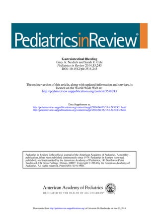DOI: 10.1542/pir.35-6-243
2014;35;243Pediatrics in Review
Gary A. Neidich and Sarah R. Cole
Gastrointestinal Bleeding
http://pedsinreview.aappublications.org/content/35/6/243
located on the World Wide Web at:
The online version of this article, along with updated information and services, is
http://pedsinreview.aappublications.org/content/suppl/2014/06/16/35.6.243.DC2.html
http://pedsinreview.aappublications.org/content/suppl/2014/06/03/35.6.243.DC1.html
Data Supplement at:
Pediatrics. All rights reserved. Print ISSN: 0191-9601.
Boulevard, Elk Grove Village, Illinois, 60007. Copyright © 2014 by the American Academy of
published, and trademarked by the American Academy of Pediatrics, 141 Northwest Point
publication, it has been published continuously since 1979. Pediatrics in Review is owned,
Pediatrics in Review is the official journal of the American Academy of Pediatrics. A monthly
at Universite De Sherbrooke on June 23, 2014http://pedsinreview.aappublications.org/Downloaded from at Universite De Sherbrooke on June 23, 2014http://pedsinreview.aappublications.org/Downloaded from
 