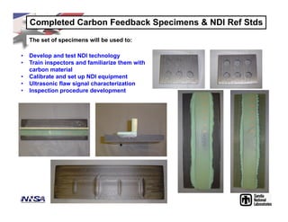 Completed Carbon Feedback Specimens & NDI Ref Stds
The set of specimens will be used to:
• Develop and test NDI technology
• Train inspectors and familiarize them with
carbon material
• Calibrate and set up NDI equipment
• Ultrasonic flaw signal characterization
• Inspection procedure development
 