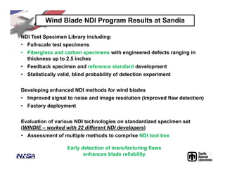 Wind Blade NDI Program Results at Sandia
NDI Test Specimen Library including:
• Full-scale test specimens
• Fiberglass and carbon specimens with engineered defects ranging in
thickness up to 2.5 inches
• Feedback specimen and reference standard development
• Statistically valid, blind probability of detection experiment
Developing enhanced NDI methods for wind blades
• Improved signal to noise and image resolution (improved flaw detection)
• Factory deployment
Evaluation of various NDI technologies on standardized specimen set
(WINDIE – worked with 22 different NDI developers)
• Assessment of multiple methods to comprise NDI tool box
Early detection of manufacturing flaws
enhances blade reliability
 