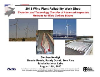 Stephen Neidigk
Dennis Roach, Randy Duvall, Tom Rice
Sandia National Labs
August 14th, 2013
2013 Wind Plant Reliability Work Shop
Evolution and Technology Transfer of Advanced Inspection
Methods for Wind Turbine Blades
Sandia National Laboratories is a multi-program laboratory managed and operated by Sandia Corporation, a wholly
owned subsidiary of Lockheed Martin Corporation, for the U.S. Department of Energy's National Nuclear Security
Administration under contract DE-AC04-94AL85000
 