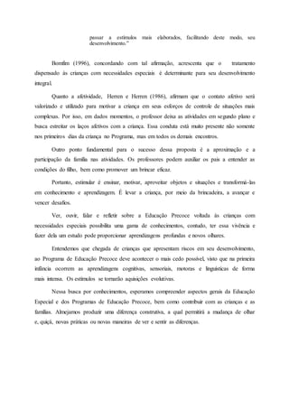 passar a estímulos mais elaborados, facilitando deste modo, seu
desenvolvimento.”
Bomfim (1996), concordando com tal afirmação, acrescenta que o tratamento
dispensado às crianças com necessidades especiais é determinante para seu desenvolvimento
integral.
Quanto a afetividade, Herren e Herren (1986), afirmam que o contato afetivo será
valorizado e utilizado para motivar a criança em seus esforços de controle de situações mais
complexas. Por isso, em dados momentos, o professor deixa as atividades em segundo plano e
busca estreitar os laços afetivos com a criança. Essa conduta está muito presente não somente
nos primeiros dias da criança no Programa, mas em todos os demais encontros.
Outro ponto fundamental para o sucesso dessa proposta é a aproximação e a
participação da família nas atividades. Os professores podem auxiliar os pais a entender as
condições do filho, bem como promover um brincar eficaz.
Portanto, estimular é ensinar, motivar, aproveitar objetos e situações e transformá-las
em conhecimento e aprendizagem. É levar a criança, por meio da brincadeira, a avançar e
vencer desafios.
Ver, ouvir, falar e refletir sobre a Educação Precoce voltada às crianças com
necessidades especiais possibilita uma gama de conhecimentos, contudo, ter essa vivência e
fazer dela um estudo pode proporcionar aprendizagens profundas e novos olhares.
Entendemos que chegada de crianças que apresentam riscos em seu desenvolvimento,
ao Programa de Educação Precoce deve acontecer o mais cedo possível, visto que na primeira
infância ocorrem as aprendizagens cognitivas, sensoriais, motoras e linguísticas de forma
mais intensa. Os estímulos se tornarão aquisições evolutivas.
Nessa busca por conhecimentos, esperamos compreender aspectos gerais da Educação
Especial e dos Programas de Educação Precoce, bem como contribuir com as crianças e as
famílias. Almejamos produzir uma diferença construtiva, a qual permitirá a mudança de olhar
e, quiçá, novas práticas ou novas maneiras de ver e sentir as diferenças.
 